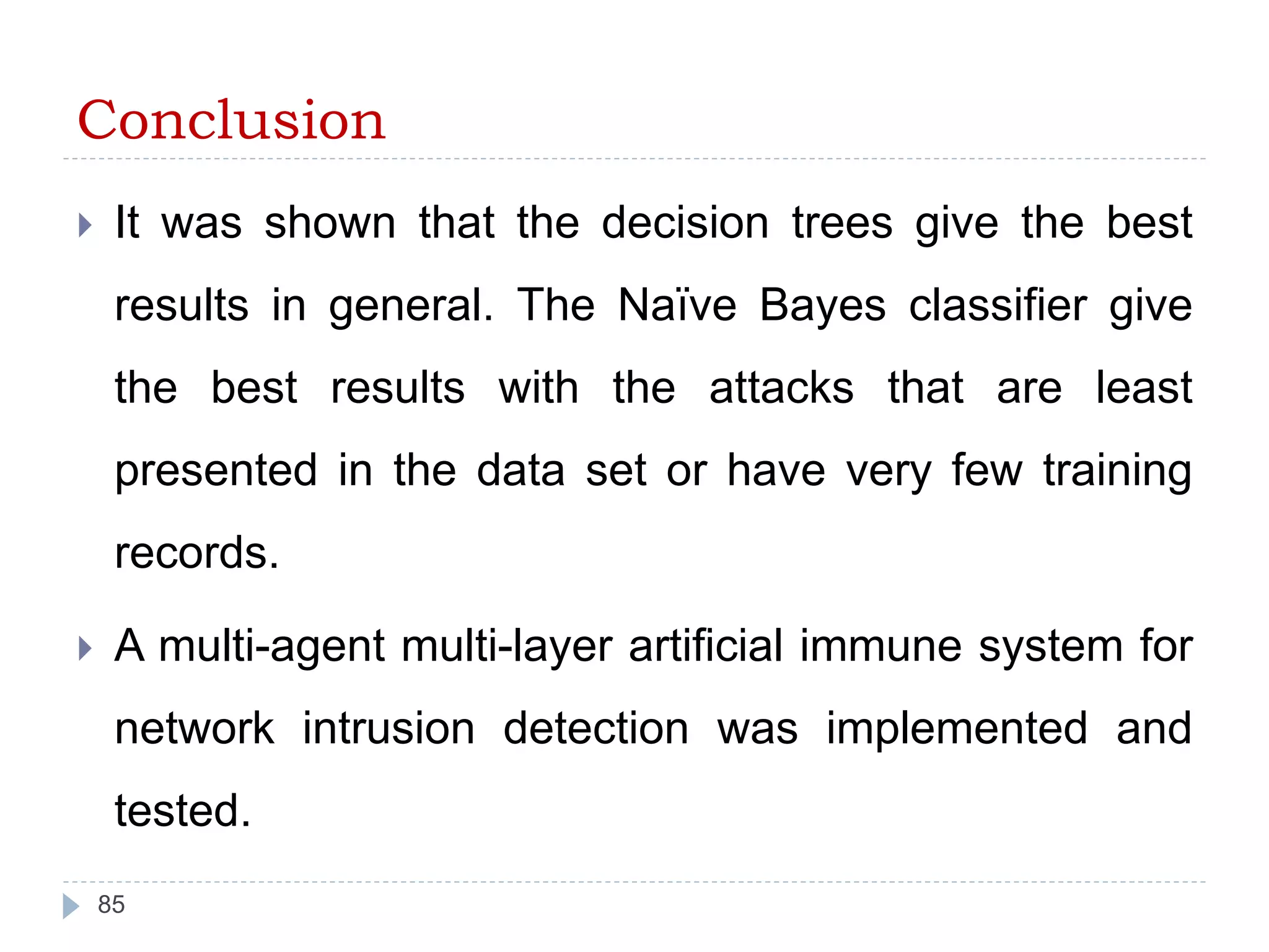 Conclusion 
 It was shown that the decision trees give the best 
results in general. The Naïve Bayes classifier give 
the best results with the attacks that are least 
presented in the data set or have very few training 
records. 
 A multi-agent multi-layer artificial immune system for 
network intrusion detection was implemented and 
tested. 
85 
 