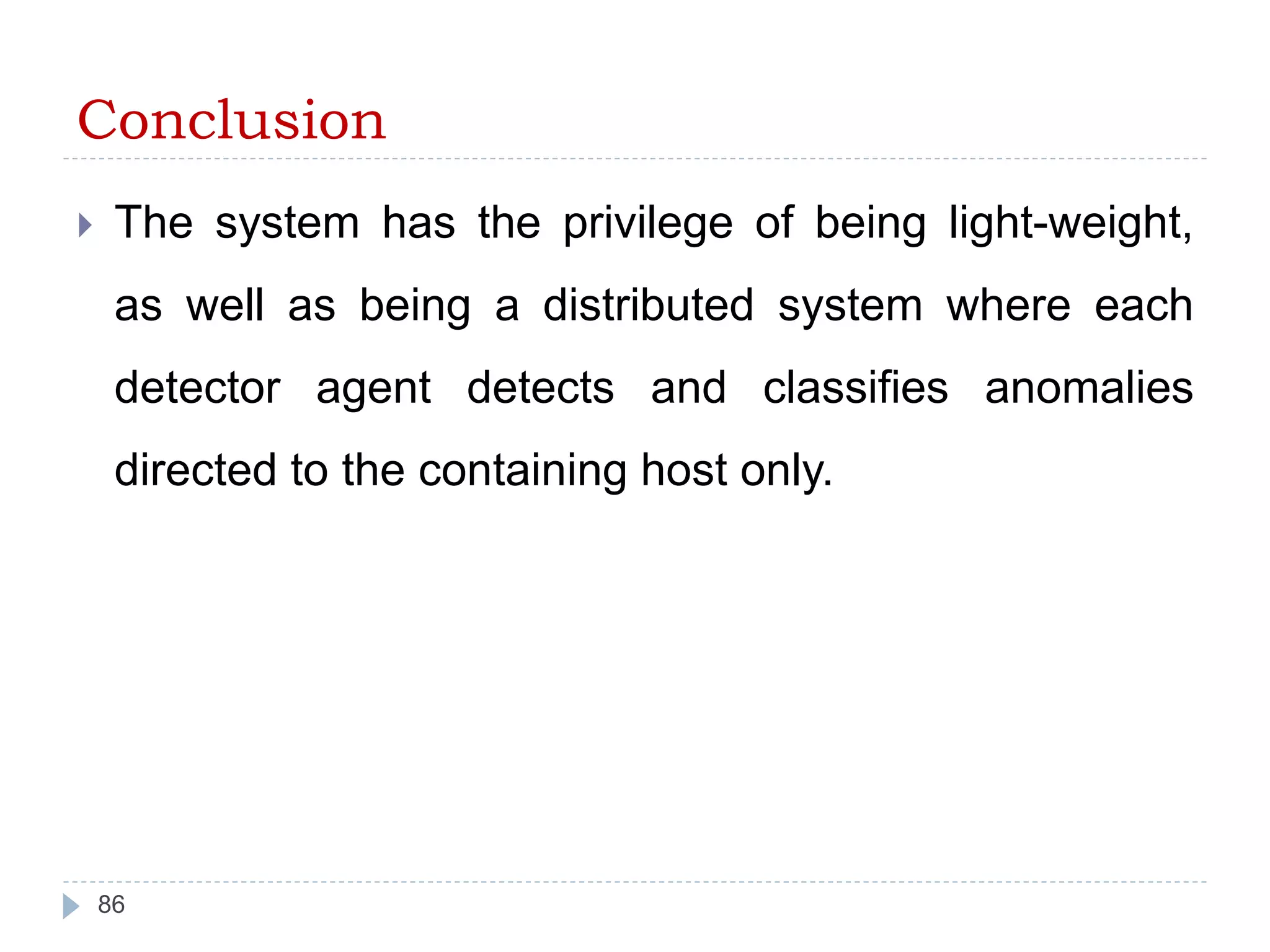 Conclusion 
 The system has the privilege of being light-weight, 
as well as being a distributed system where each 
detector agent detects and classifies anomalies 
directed to the containing host only. 
86 
 