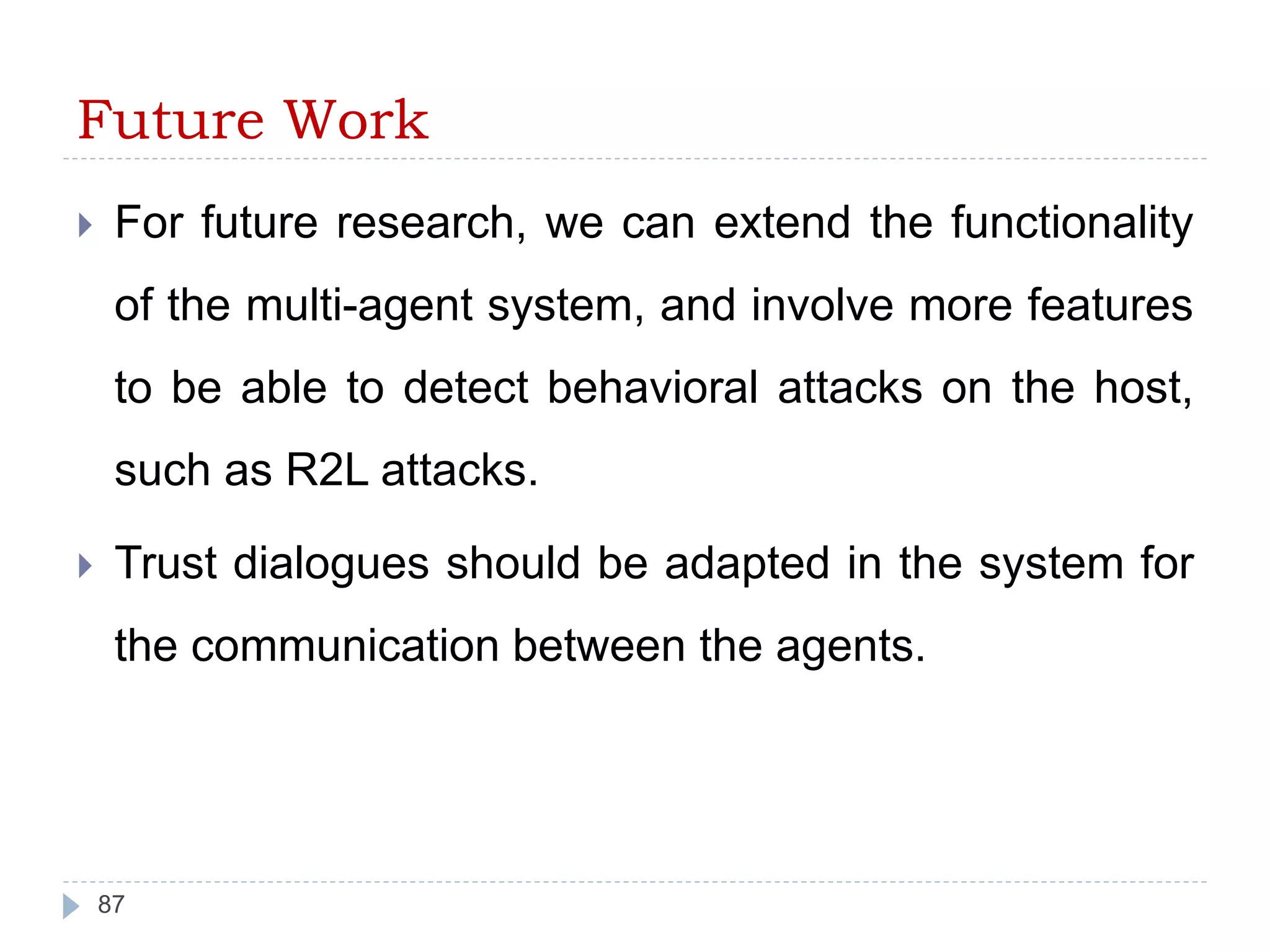Future Work 
 For future research, we can extend the functionality 
of the multi-agent system, and involve more features 
to be able to detect behavioral attacks on the host, 
such as R2L attacks. 
 Trust dialogues should be adapted in the system for 
the communication between the agents. 
87 
 