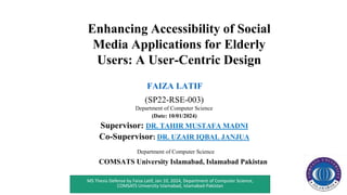 Enhancing Accessibility of Social
Media Applications for Elderly
Users: A User-Centric Design
FAIZA LATIF
(SP22-RSE-003)
Department of Computer Science
(Date: 10/01/2024)
Supervisor: DR. TAHIR MUSTAFA MADNI
Co-Supervisor: DR. UZAIR IQBAL JANJUA
Department of Computer Science
COMSATS University Islamabad, Islamabad Pakistan
1
MS Thesis Defense by Faiza Latif, Jan 10, 2024, Department of Computer Science,
COMSATS University Islamabad, Islamabad-Pakistan
 