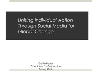 Uniting Individual Action
Through Social Media for
Global Change




           Caitlin Fader
     Candidate for Graduation
           Spring 2012
 