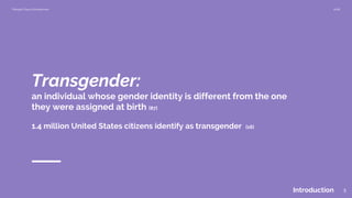 Morgan Klaus Scheuerman 2018
Transgender:
an individual whose gender identity is different from the one
they were assigned at birth [87]
Introduction 5
1.4 million United States citizens identify as transgender [16]
 