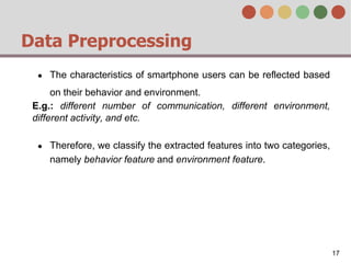 Data Preprocessing
● The characteristics of smartphone users can be reflected based
on their behavior and environment.
E.g.: different number of communication, different environment,
different activity, and etc.
● Therefore, we classify the extracted features into two categories,
namely behavior feature and environment feature.
17
 