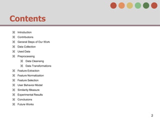 Contents
⌘ Introduction
⌘ Contributions
⌘ General Steps of Our Work
⌘ Data Collection
⌘ Used Data
⌘ Preprocessing
⌘ Data Cleansing
⌘ Data Transformations
⌘ Feature Extraction
⌘ Feature Normalization
⌘ Feature Selection
⌘ User Behavior Model
⌘ Similarity Measure
⌘ Experimental Results
⌘ Conclusions
⌘ Future Works
2
 