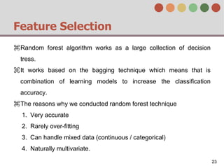 Feature Selection
⌘Random forest algorithm works as a large collection of decision
tress.
⌘It works based on the bagging technique which means that is
combination of learning models to increase the classification
accuracy.
⌘The reasons why we conducted random forest technique
1. Very accurate
2. Rarely over-fitting
3. Can handle mixed data (continuous / categorical)
4. Naturally multivariate.
23
 