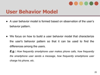 User Behavior Model
● A user behavior model is formed based on observation of the user’s
behavior pattern.
● We focus on how to build a user behavior model that characterize
the user's behavior pattern so that it can be used to find the
differences among the users.
E.g.: How frequently smartphone user makes phone calls, how frequently
the smartphone user sends a message, how frequently smartphone user
charge his phone, etc.
25
 