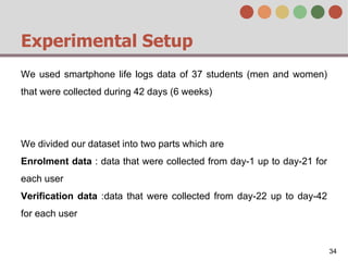 Experimental Setup
We used smartphone life logs data of 37 students (men and women)
that were collected during 42 days (6 weeks)
We divided our dataset into two parts which are
Enrolment data : data that were collected from day-1 up to day-21 for
each user
Verification data :data that were collected from day-22 up to day-42
for each user
34
 