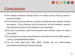 Conclusion
⌘ We collected smartphone life-logs data of 47 students during continuous period in
around two months.
⌘ We extracted several key features to represent smartphone users’ behavior including
two aspects: 1) User’s Behavior and 2) Environment, and then selected a subset of
these features that relevant with smartphone user identification.
⌘ We built a user behavior model that characterize user’s behavior patterns to make a
user’s profile.
⌘ Our approach can achieve best performance with Equal Error Rate (EER) equals to
7.05% by using Mahalanobis distance.
⌘ The low value Equal Error Rate (EER) indicates that our behavior-based
authentication provided good security post login.
37
 