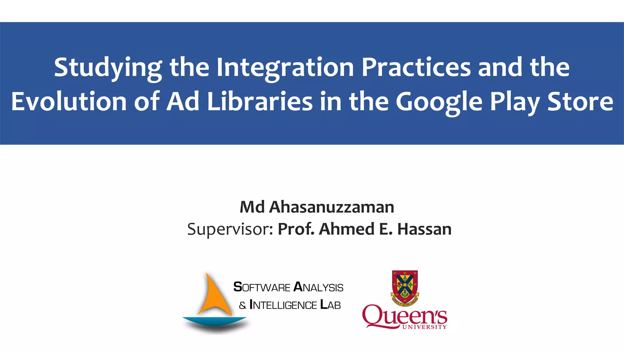 Studying the Integration Practices and the
Evolution of Ad Libraries in the Google Play Store
Md Ahasanuzzaman
Supervisor: Prof. Ahmed E. Hassan
 