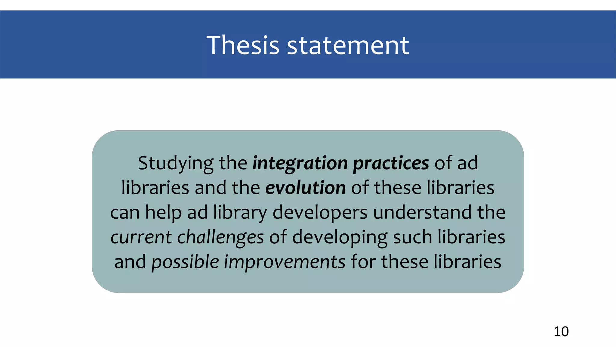 Thesis statement
10
Studying the integration practices of ad
libraries and the evolution of these libraries
can help ad library developers understand the
current challenges of developing such libraries
and possible improvements for these libraries
 