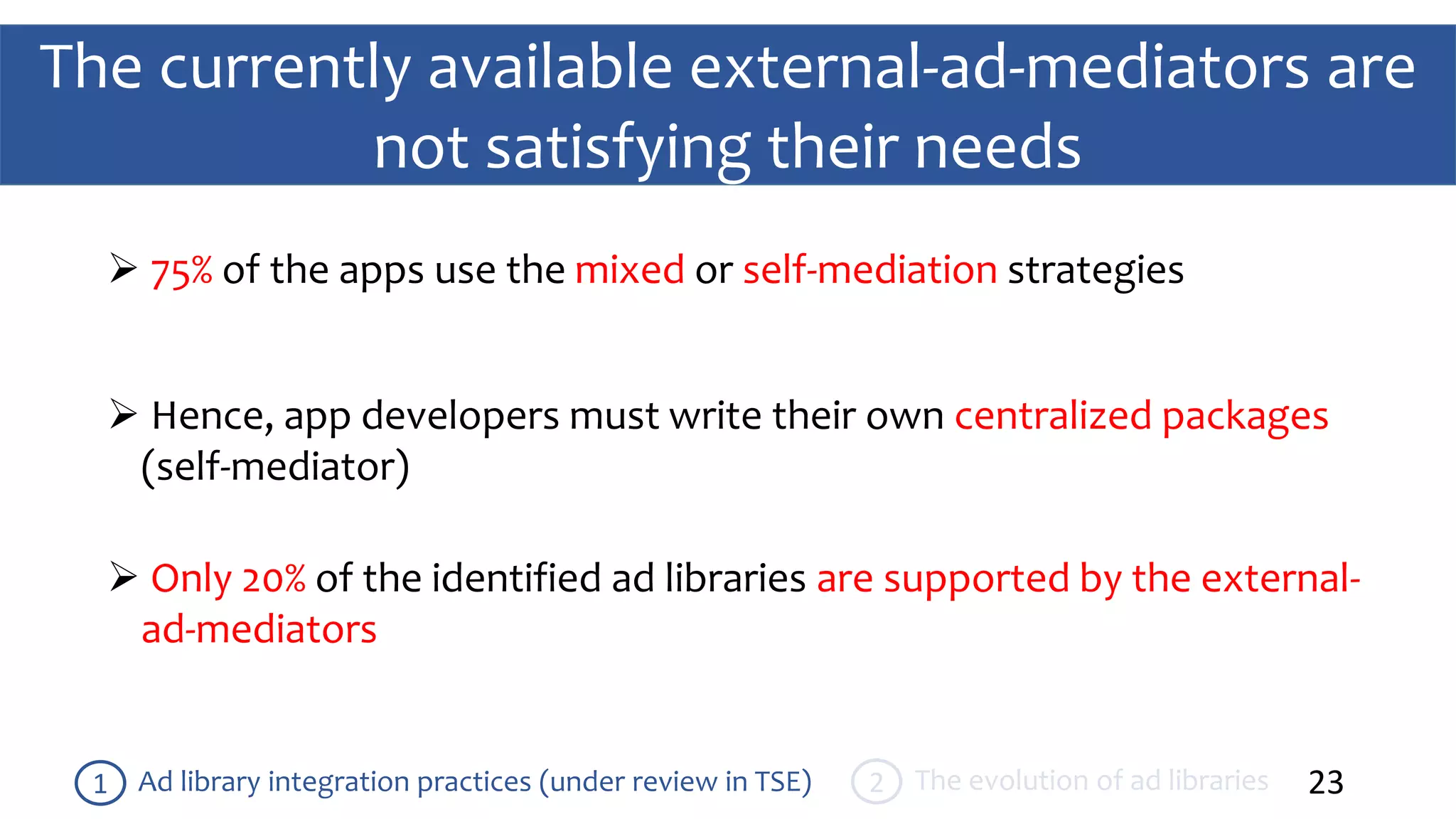 The currently available external-ad-mediators are
not satisfying their needs
23Ad library integration practices (under review in TSE)1 The evolution of ad libraries2
 75% of the apps use the mixed or self-mediation strategies
 Hence, app developers must write their own centralized packages
(self-mediator)
 Only 20% of the identified ad libraries are supported by the external-
ad-mediators
 