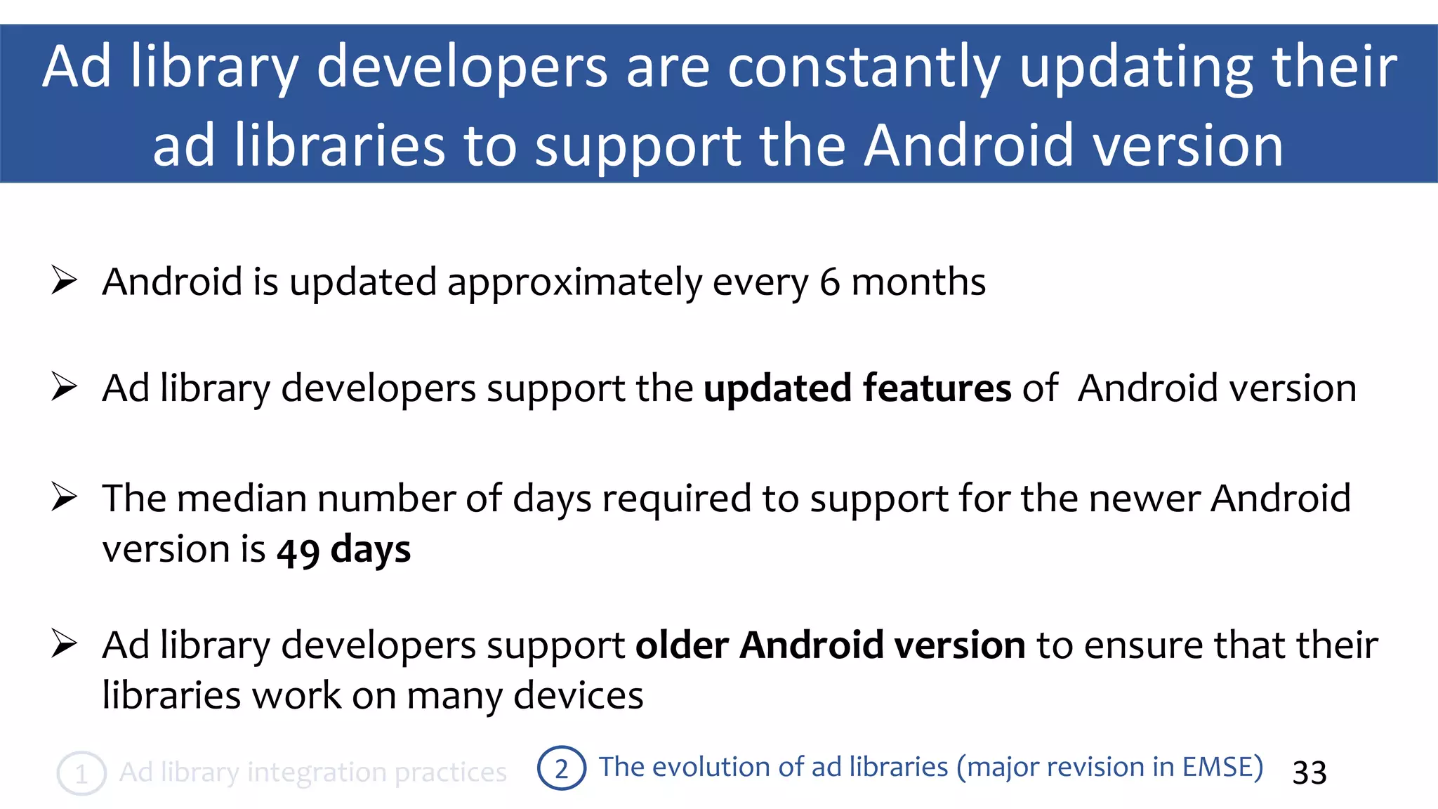 Ad library developers are constantly updating their
ad libraries to support the Android version
33The evolution of ad libraries (major revision in EMSE)2Ad library integration practices1
 Android is updated approximately every 6 months
 Ad library developers support the updated features of Android version
 Ad library developers support older Android version to ensure that their
libraries work on many devices
 The median number of days required to support for the newer Android
version is 49 days
 