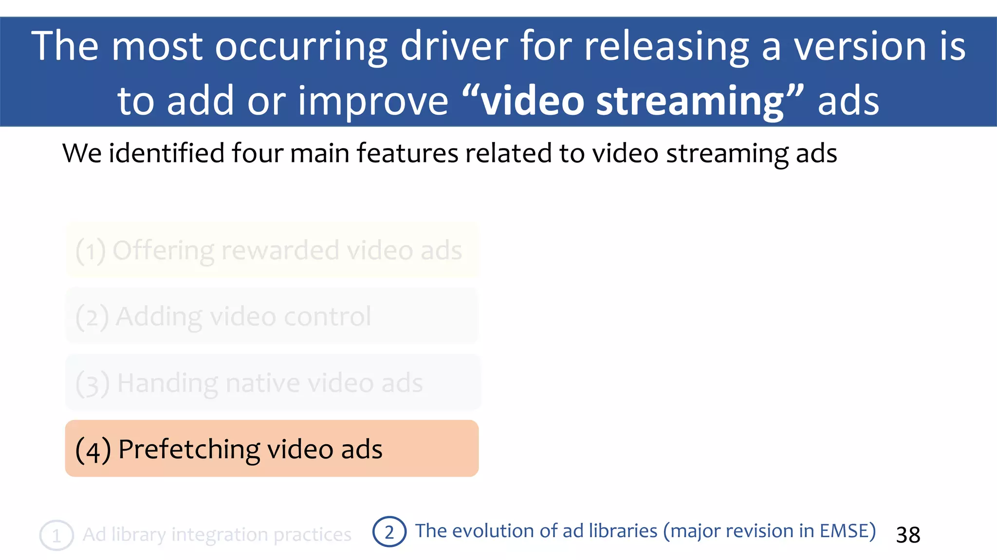The most occurring driver for releasing a version is
to add or improve “video streaming” ads
38The evolution of ad libraries (major revision in EMSE)2Ad library integration practices1
We identified four main features related to video streaming ads
(1) Offering rewarded video ads
(2) Adding video control
(3) Handing native video ads
(4) Prefetching video ads
 