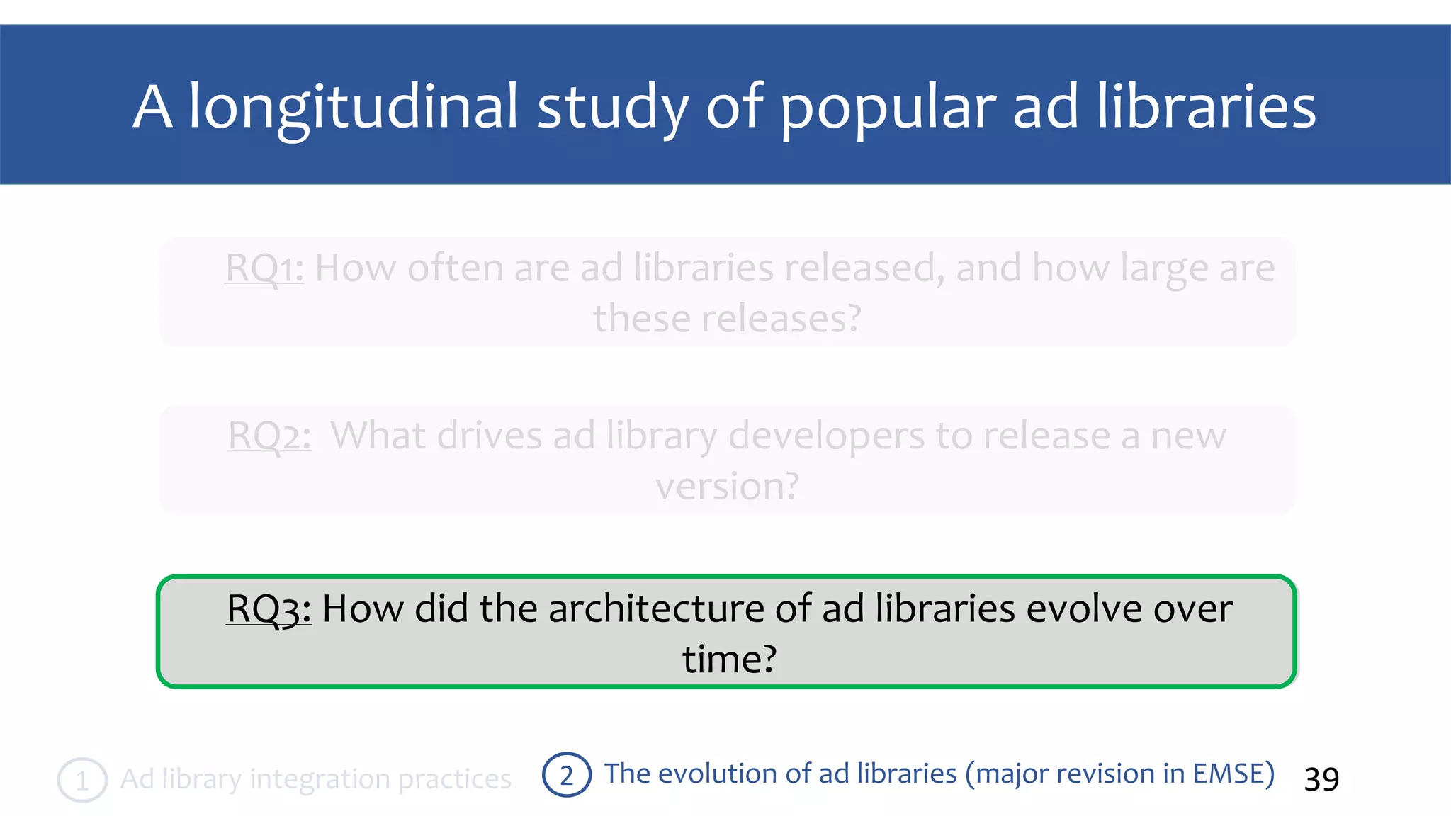 A longitudinal study of popular ad libraries
39The evolution of ad libraries (major revision in EMSE)2Ad library integration practices1
RQ1: How often are ad libraries released, and how large are
these releases?
RQ2: What drives ad library developers to release a new
version?
RQ3: How did the architecture of ad libraries evolve over
time?
 