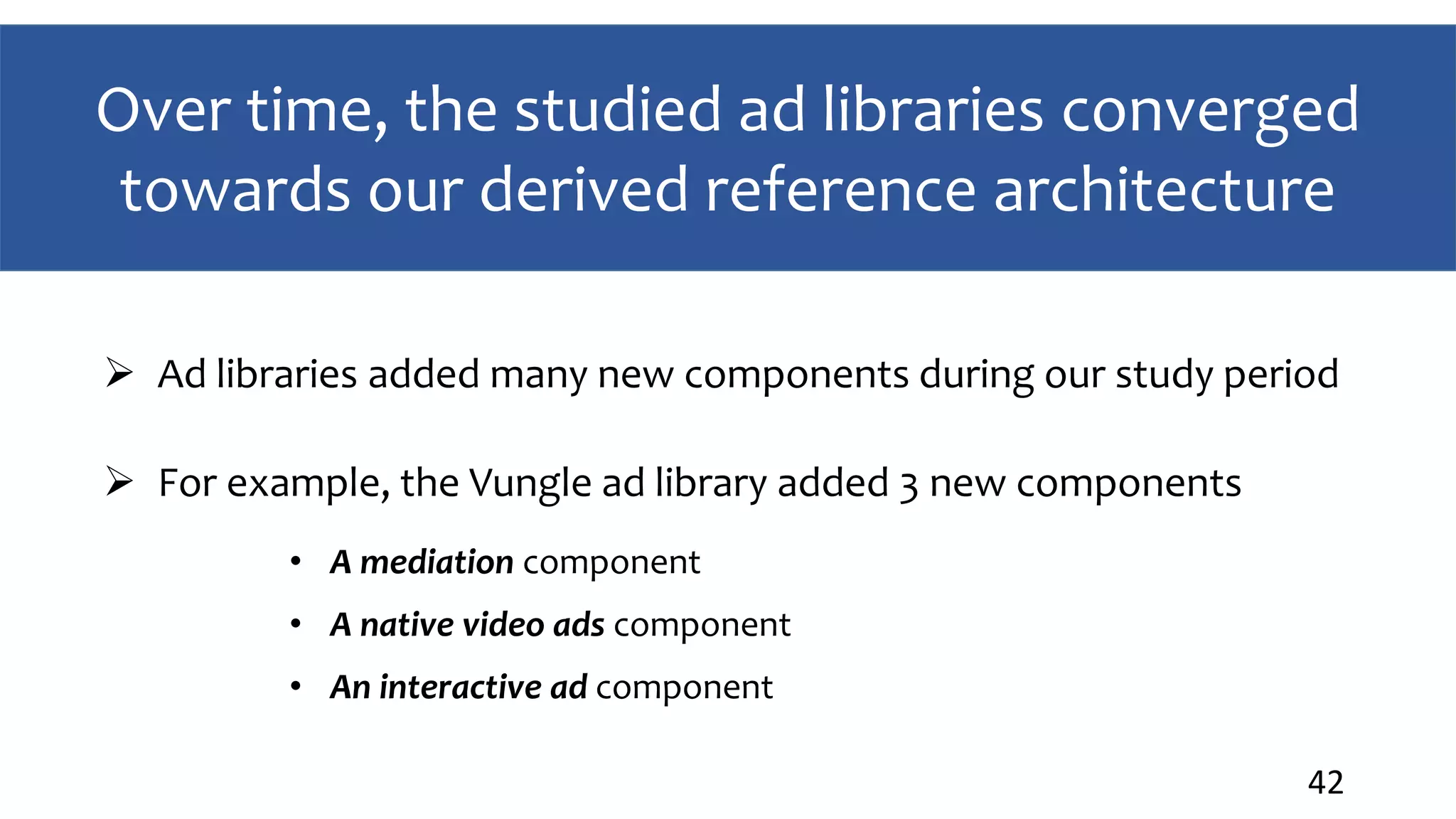 Over time, the studied ad libraries converged
towards our derived reference architecture
42
 Ad libraries added many new components during our study period
 For example, the Vungle ad library added 3 new components
• A mediation component
• A native video ads component
• An interactive ad component
 