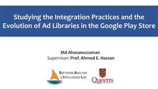 Studying the Integration Practices and the
Evolution of Ad Libraries in the Google Play Store
Md Ahasanuzzaman
Supervisor: Prof. Ahmed E. Hassan
 
