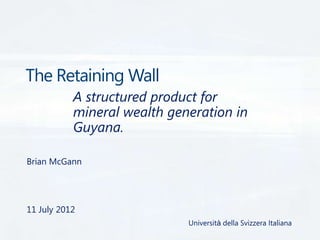 The Retaining Wall
A structured product for
mineral wealth generation in
Guyana.
Brian McGann

11 July 2012
Università della Svizzera Italiana

 