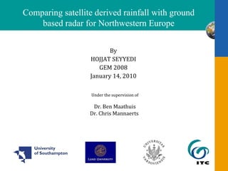 [object Object],[object Object],[object Object],[object Object],Comparing satellite derived rainfall with ground based radar for Northwestern Europe Under the supervision of Dr. Ben  Maathuis Dr. Chris  Mannaerts   