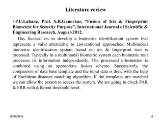 Literature review
• P.U.Lahane, Prof. S.R.Ganorkar, “Fusion of Iris & Fingerprint
Biometric for Security Purpose”, International Journal of Scientific &
Engineering Research, August-2012.
Has focused on to develop a biometric identification system that
represents a valid alternative to conventional approaches. Multimodal
biometric identification system based on iris & fingerprint trait is
proposed. Typically in a multimodal biometric system each biometric trait
processes its information independently. The processed information is
combined using an appropriate fusion scheme. Successively, the
comparison of data base template and the input data is done with the help
of Euclidean-distance matching algorithm. If the templates are matched
we can allow the person to access the system. We are going to check FAR
& FRR with different threshold level.
09/09/2015 10
 