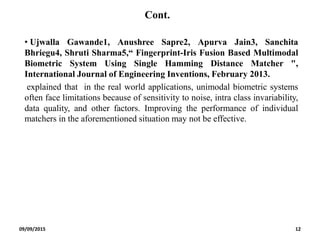 Cont.
• Ujwalla Gawande1, Anushree Sapre2, Apurva Jain3, Sanchita
Bhriegu4, Shruti Sharma5,“ Fingerprint-Iris Fusion Based Multimodal
Biometric System Using Single Hamming Distance Matcher ",
International Journal of Engineering Inventions, February 2013.
explained that in the real world applications, unimodal biometric systems
often face limitations because of sensitivity to noise, intra class invariability,
data quality, and other factors. Improving the performance of individual
matchers in the aforementioned situation may not be effective.
09/09/2015 12
 