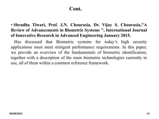 Cont.
• Shradha Tiwari, Prof. J.N. Chourasia, Dr. Vijay S. Chourasia,"A
Review of Advancements in Biometric Systems ", International Journal
of Innovative Research in Advanced Engineering January 2015.
Has discussed that Biometric systems for today’s high security
applications must meet stringent performance requirements. In this paper,
we provide an overview of the fundamentals of biometric identification,
together with a description of the main biometric technologies currently in
use, all of them within a common reference framework.
09/09/2015 13
 