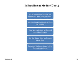 I) Enrollment Module(Cont.)
In the enrollment module the
biometrics traits used for input.
Region of Interest extracted from
the images.
Then Normalization performed
on the ROI images.
Use the Gabor filter for feature
extraction.
Extracted features stored in the
Template database.
09/09/2015 16
 