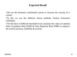 Expected Result
• We use the biometric multimodal system to increase the security of a
system.
• In this we use the different fusion methods, Feature Extraction
techniques.
• On the basis of different threshold levels calculate the values of optimal
False Acceptance Rate (FAR) & False Rejection Rate (FRR), to improve
the system accuracy, reliability & security.
09/09/2015 19
 