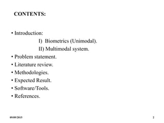 CONTENTS:
• Introduction:
I) Biometrics (Unimodal).
II) Multimodal system.
• Problem statement.
• Literature review.
• Methodologies.
• Expected Result.
• Software/Tools.
• References.
09/09/2015 2
 
