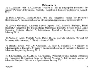 References
[1] P.U.Lahane, Prof. S.R.Ganorkar, “Fusion of Iris & Fingerprint Biometric for
Security Purpose”, International Journal of Scientific & Engineering Research, August-
2012.
[2] Dipti.S.Randive, Manasi.M.patil, "Iris and Fingerprint Fusion for Biometric
Identification ", International Journal of Computer Applications, September 2013.
[3] Ujwalla Gawande1, Anushree Sapre2, Apurva Jain3, Sanchita Bhriegu4, Shruti
Sharma5,“ Fingerprint-Iris Fusion Based Multimodal Biometric System Using Single
Hamming Distance Matcher ", International Journal of Engineering Inventions,
February 2013.
[4] Andrea F. Abate, Michele Nappi, Daniel Riccio, Gabriele Sabatino, "2D and 3D
face recognition: A survey", Elsevier, January 2007.
[5] Shradha Tiwari, Prof. J.N. Chourasia, Dr. Vijay S. Chourasia, “ A Review of
Advancements in Biometric Systems ", International Journal of Innovative Research in
Advanced Engineering January 2015.
[6] S.P.Khandait, Dr. R.C.Thool, P.D.Khandait, "Automatic Facial Feature Extraction
and Expression Recognition based on Neural Network ", International Journal of
Advanced Computer Science and Applications, January 2011.
09/09/2015 21
 