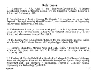 References
[7] Maheswari M A.P, Ancy S and EbenPraisyDevanesam.K, “Biometric
identification system for features fusion of iris and fingerprint ", Recent Research in
Science and Technology 2012.
[8] Vaibhavkumar J. Mistry, Mahesh M. Goyani, " A literature survey on Facial
Expression Recognition using Global Features ", International Journal of Engineering
and Advanced Technology, April 2013.
[9] Vaibhavkumar J. Mistry1, Mahesh M. Goyani2, " Facial Expression Recognition
using Gabor Filter by minimizing Feature Vector ",International Journal of Computer
Science and Management Research May 2013.
[10] P.U.Lahane, Prof. S.R.Ganorkar, “Efficient Iris and Fingerprint Fusion for Person
Identification ", International Journal of Computer Applications, July 2012.
[11] Samarth Bharadwaj, Mayank Vatsa and Richa Singh, " Biometric quality: a
review of fingerprint, iris, and face ", EURASIP Journal on Image and Video
Processing 2014.
[12] Pradnya M. Shende, Dr.Milind V. Sarode, Prof. Mangesh M. Ghonge, “A Survey
Based on Fingerprint, Face and Iris Biometric Recognition System, Image Quality
Assessment and Fake Biometric ", International Journal of Computer Science
Engineering and Technology April 2014.
09/09/2015 22
 