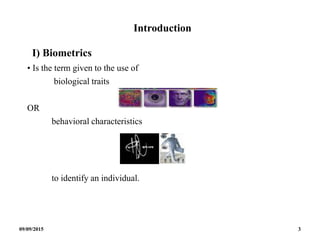 Introduction
I) Biometrics
• Is the term given to the use of
biological traits
OR
behavioral characteristics
to identify an individual.
09/09/2015 3
 