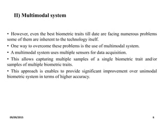 II) Multimodal system
• However, even the best biometric traits till date are facing numerous problems
some of them are inherent to the technology itself.
• One way to overcome these problems is the use of multimodal system.
• A multimodal system uses multiple sensors for data acquisition.
• This allows capturing multiple samples of a single biometric trait and/or
samples of multiple biometric traits.
• This approach is enables to provide significant improvement over unimodal
biometric system in terms of higher accuracy.
09/09/2015 6
 