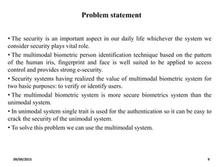 Problem statement
• The security is an important aspect in our daily life whichever the system we
consider security plays vital role.
• The multimodal biometric person identification technique based on the pattern
of the human iris, fingerprint and face is well suited to be applied to access
control and provides strong e-security.
• Security systems having realized the value of multimodal biometric system for
two basic purposes: to verify or identify users.
• The multimodal biometric system is more secure biometrics system than the
unimodal system.
• In unimodal system single trait is used for the authentication so it can be easy to
crack the security of the unimodal system.
• To solve this problem we can use the multimodal system.
09/09/2015 9
 