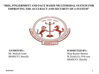 “IRIS, FINGERPRINT AND FACE BASED MULTIMODAL SYSTEM FOR
IMPROVING THE ACCURACY AND SECURITY OFA SYSTEM”
GUIDED BY:-
Mr. Mukesh Azad
SRMSCET, Bareilly
SUBMITTED BY:-
Deep Kumar Sharma
M.Tech(S.E), IVth sem
SRMSCET, Bareilly
09/09/2015 1
 