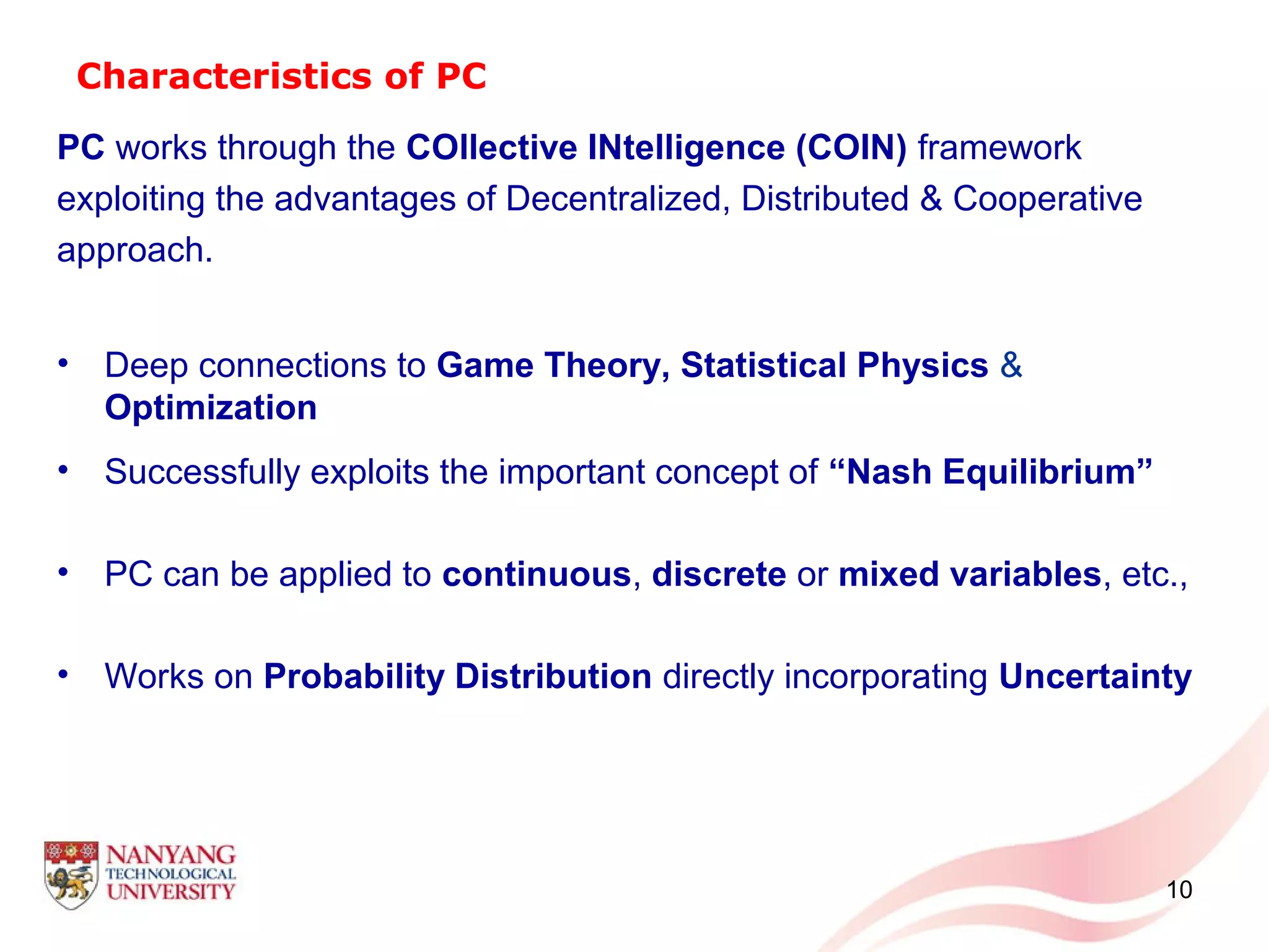 Characteristics of PC
PC works through the COllective INtelligence (COIN) framework
exploiting the advantages of Decentralized, Distributed & Cooperative
approach.
• Deep connections to Game Theory, Statistical Physics &
Optimization
• Successfully exploits the important concept of “Nash Equilibrium”
• PC can be applied to continuous, discrete or mixed variables, etc.,
• Works on Probability Distribution directly incorporating Uncertainty
10
 