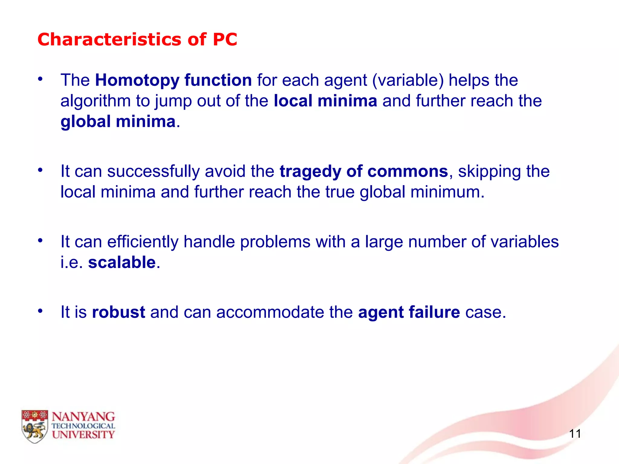 Characteristics of PC
• The Homotopy function for each agent (variable) helps the
algorithm to jump out of the local minima and further reach the
global minima.
• It can successfully avoid the tragedy of commons, skipping the
local minima and further reach the true global minimum.
• It can efficiently handle problems with a large number of variables
i.e. scalable.
• It is robust and can accommodate the agent failure case.
11
 