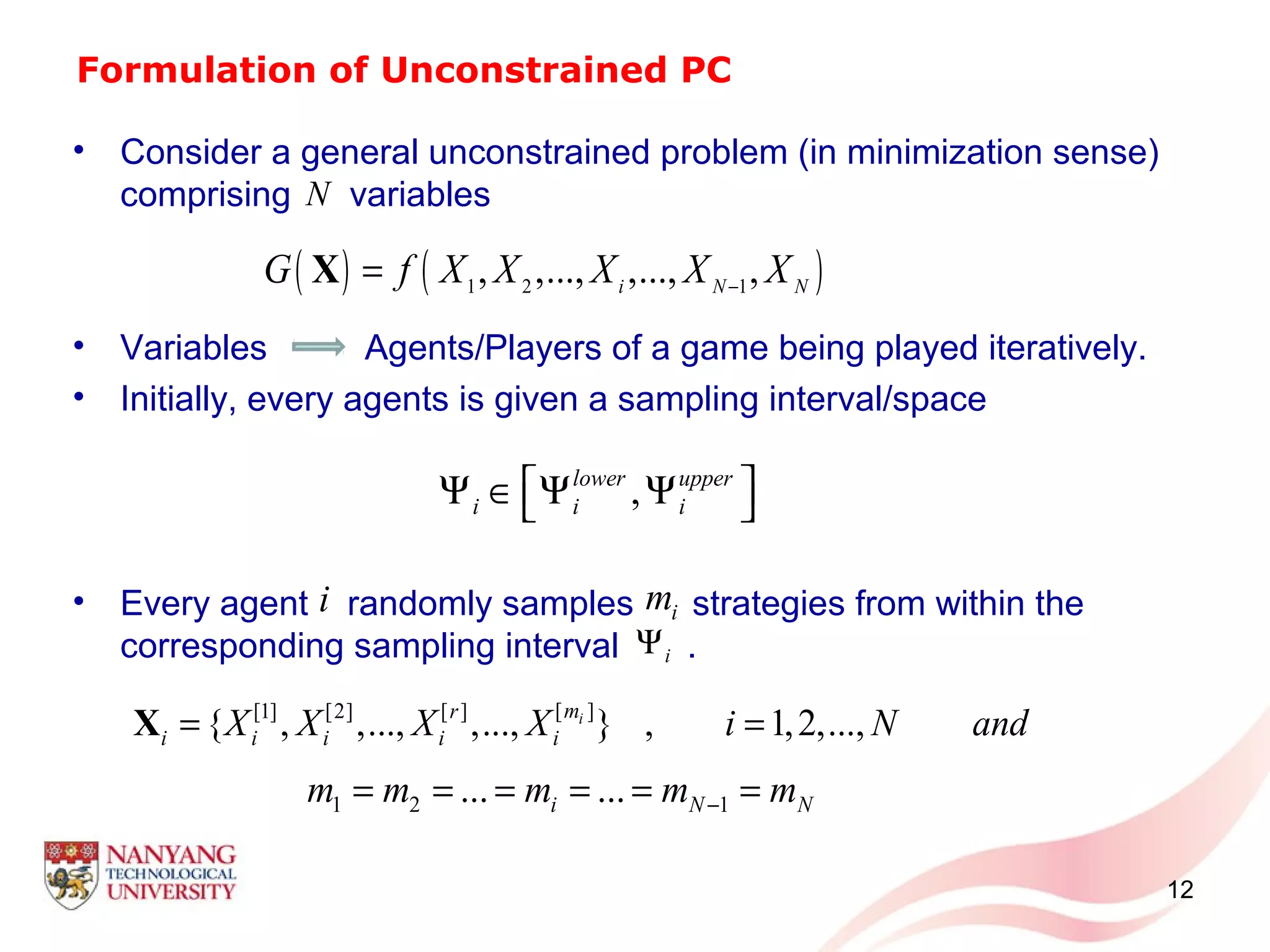 Formulation of Unconstrained PC
• Consider a general unconstrained problem (in minimization sense)
comprising variables
• Variables Agents/Players of a game being played iteratively.
• Initially, every agents is given a sampling interval/space
• Every agent randomly samples strategies from within the
corresponding sampling interval .
12
( ) ( )1 2 1
, ,..., ,..., ,i N N
G f X X X X X−
=X
,lower upper
i i i
 Ψ ∈ Ψ Ψ 
N
[ ][1] [2] [ ]
{ , ,..., ,..., } , 1,2,...,imr
i i i i iX X X X i N and= =X
1 2 1... ...i N Nm m m m m−= = = = = =
i im
iΨ
 