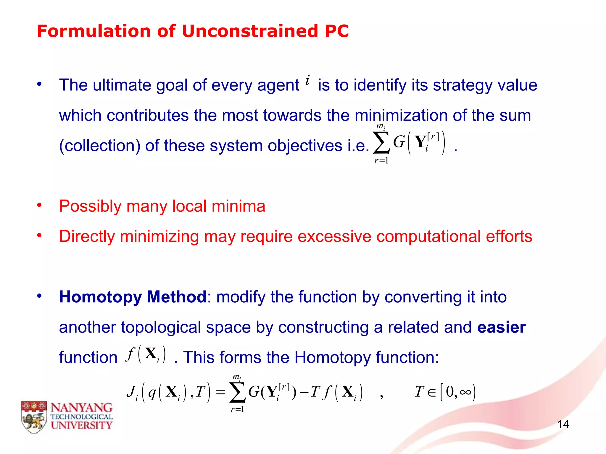 Formulation of Unconstrained PC
14
• The ultimate goal of every agent is to identify its strategy value
which contributes the most towards the minimization of the sum
(collection) of these system objectives i.e. .
• Possibly many local minima
• Directly minimizing may require excessive computational efforts
• Homotopy Method: modify the function by converting it into
another topological space by constructing a related and easier
function . This forms the Homotopy function:
( )[ ]
1
im
r
i
r
G
=
∑ Y
i
( )( ) ( ) [ )[ ]
1
, ( ) , 0,
im
r
i i i i
r
J q T G T f T
=
= − ∈ ∞∑X Y X
( )if X
 