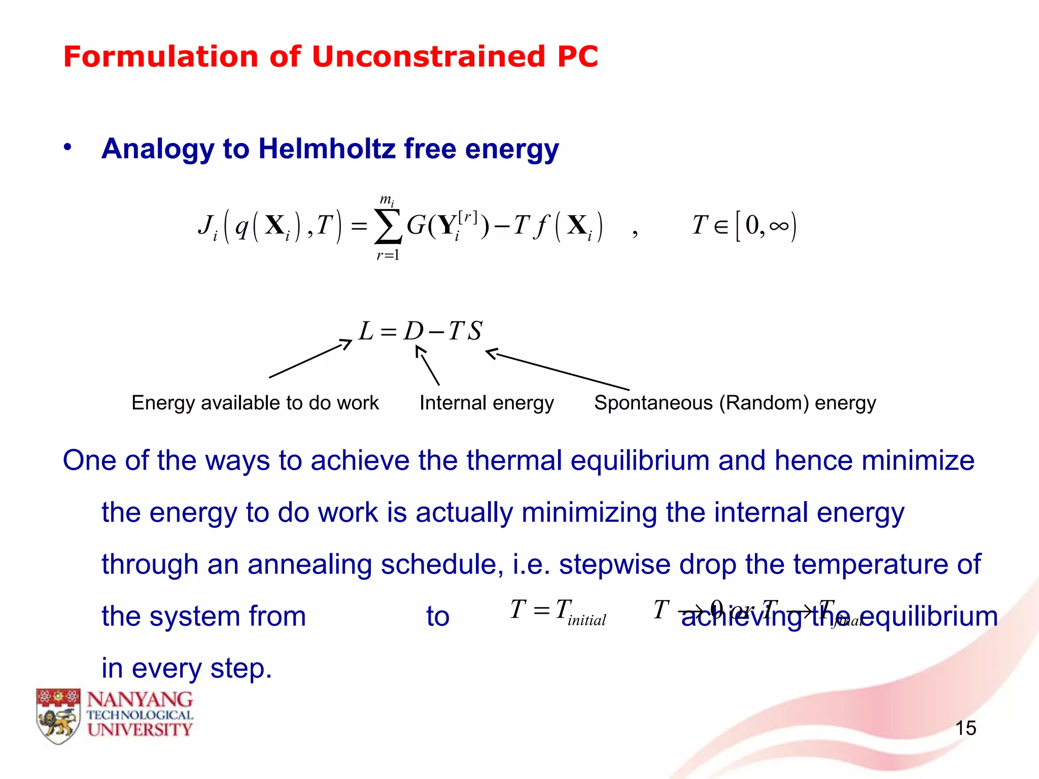 Formulation of Unconstrained PC
• Analogy to Helmholtz free energy
One of the ways to achieve the thermal equilibrium and hence minimize
the energy to do work is actually minimizing the internal energy
through an annealing schedule, i.e. stepwise drop the temperature of
the system from to achieving the equilibrium
in every step.
15
( )( ) ( ) [ )[ ]
1
, ( ) , 0,
im
r
i i i i
r
J q T G T f T
=
= − ∈ ∞∑X Y X
L D T S= −
Energy available to do work Internal energy Spontaneous (Random) energy
initialT T= 0 finalT or T T→ →
 
