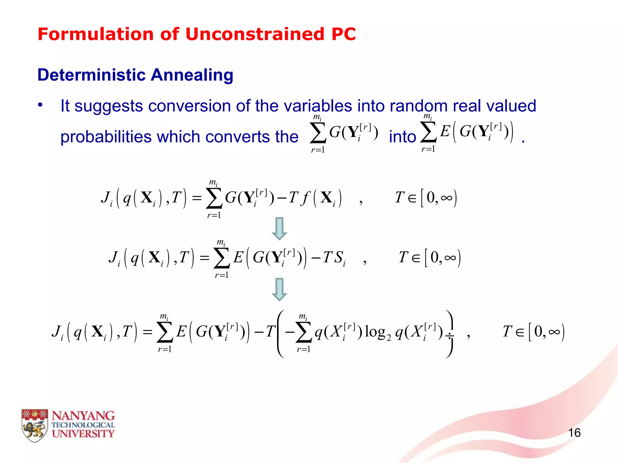 Formulation of Unconstrained PC
Deterministic Annealing
• It suggests conversion of the variables into random real valued
probabilities which converts the into .
16
( )( ) ( ) [ )[ ] [ ] [ ]
2
1 1
, ( ) ( )log ( ) , 0,
i im m
r r r
i i i i i
r r
J q T E G T q X q X T
= =
 
= − − ∈ ∞ ÷
 
∑ ∑X Y
[ ]
1
( )
im
r
i
r
G
=
∑ Y ( )[ ]
1
( )
im
r
i
r
E G
=
∑ Y
( )( ) ( ) [ )[ ]
1
, ( ) , 0,
im
r
i i i i
r
J q T G T f T
=
= − ∈ ∞∑X Y X
( )( ) ( ) [ )[ ]
1
, ( ) , 0,
im
r
i i i i
r
J q T E G T S T
=
= − ∈ ∞∑X Y
 