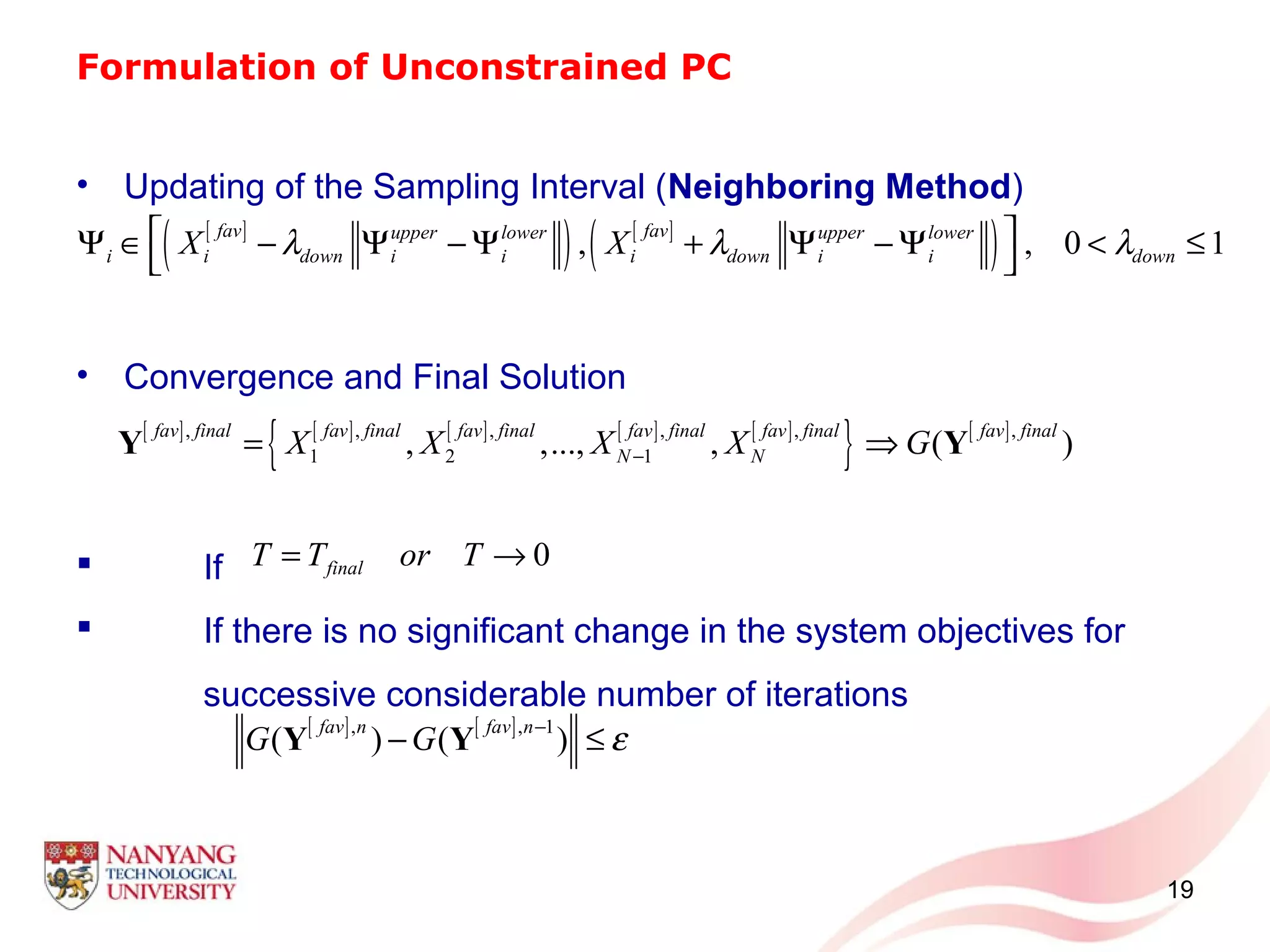 Formulation of Unconstrained PC
• Updating of the Sampling Interval (Neighboring Method)
• Convergence and Final Solution
 If
 If there is no significant change in the system objectives for
successive considerable number of iterations
19
[ ]
( ) [ ]
( ), , 0 1
fav favupper lower upper lower
i i down i i i down i i downX Xλ λ λ Ψ ∈ − Ψ − Ψ + Ψ − Ψ < ≤
 
[ ] [ ] [ ] [ ] [ ]
{ } [ ], , , , , ,
1 2 1, ,..., , ( )
fav final fav final fav final fav final fav final fav final
N NX X X X G−= ⇒Y Y
0finalT T or T= →
[ ] [ ], , 1
( ) ( )
fav n fav n
G G ε−
− ≤Y Y
 