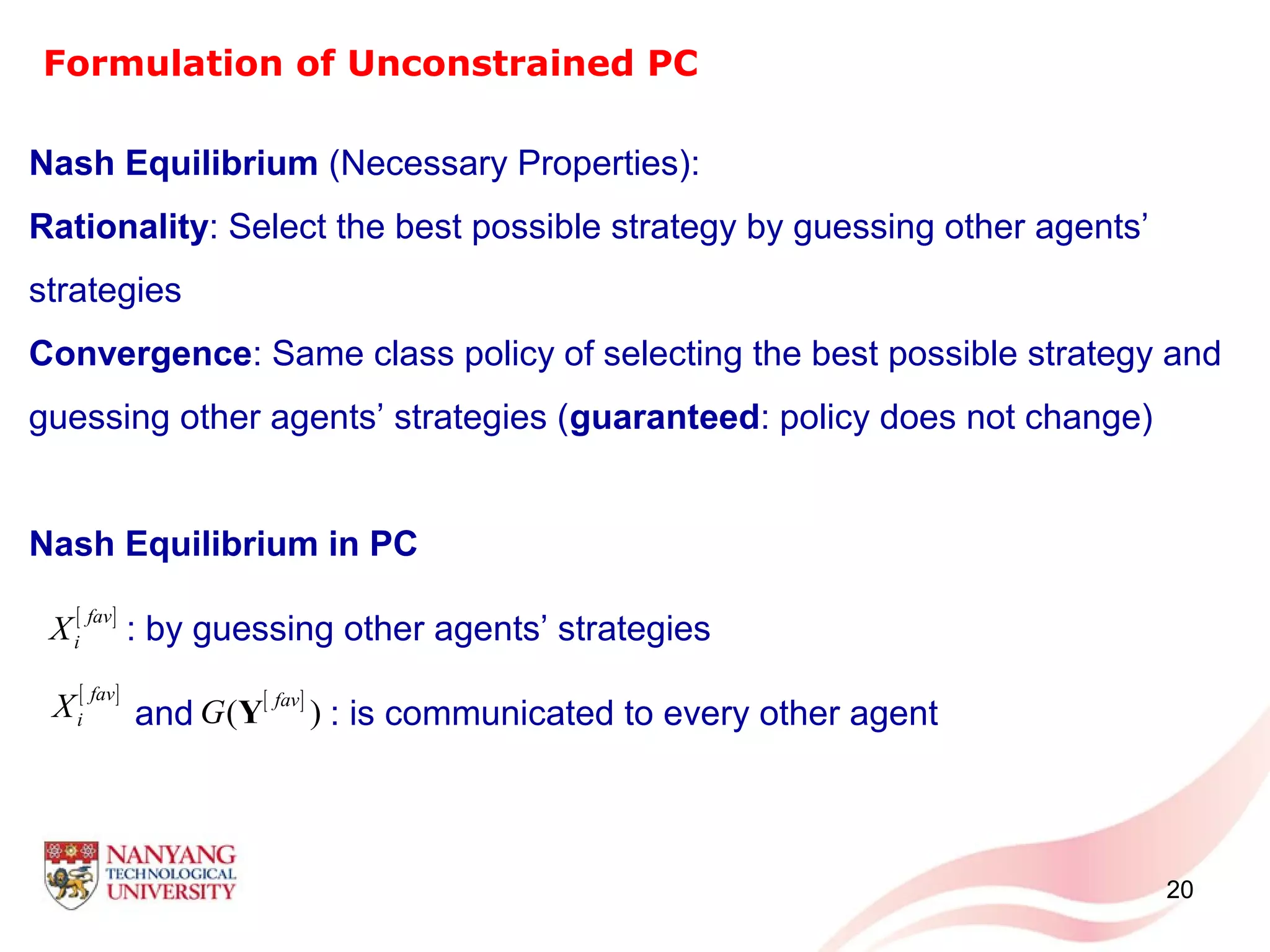 20
Nash Equilibrium (Necessary Properties):
Rationality: Select the best possible strategy by guessing other agents’
strategies
Convergence: Same class policy of selecting the best possible strategy and
guessing other agents’ strategies (guaranteed: policy does not change)
Nash Equilibrium in PC
: by guessing other agents’ strategies
and : is communicated to every other agent
Formulation of Unconstrained PC
[ ]fav
iX
[ ]fav
iX [ ]
( )
fav
G Y
 