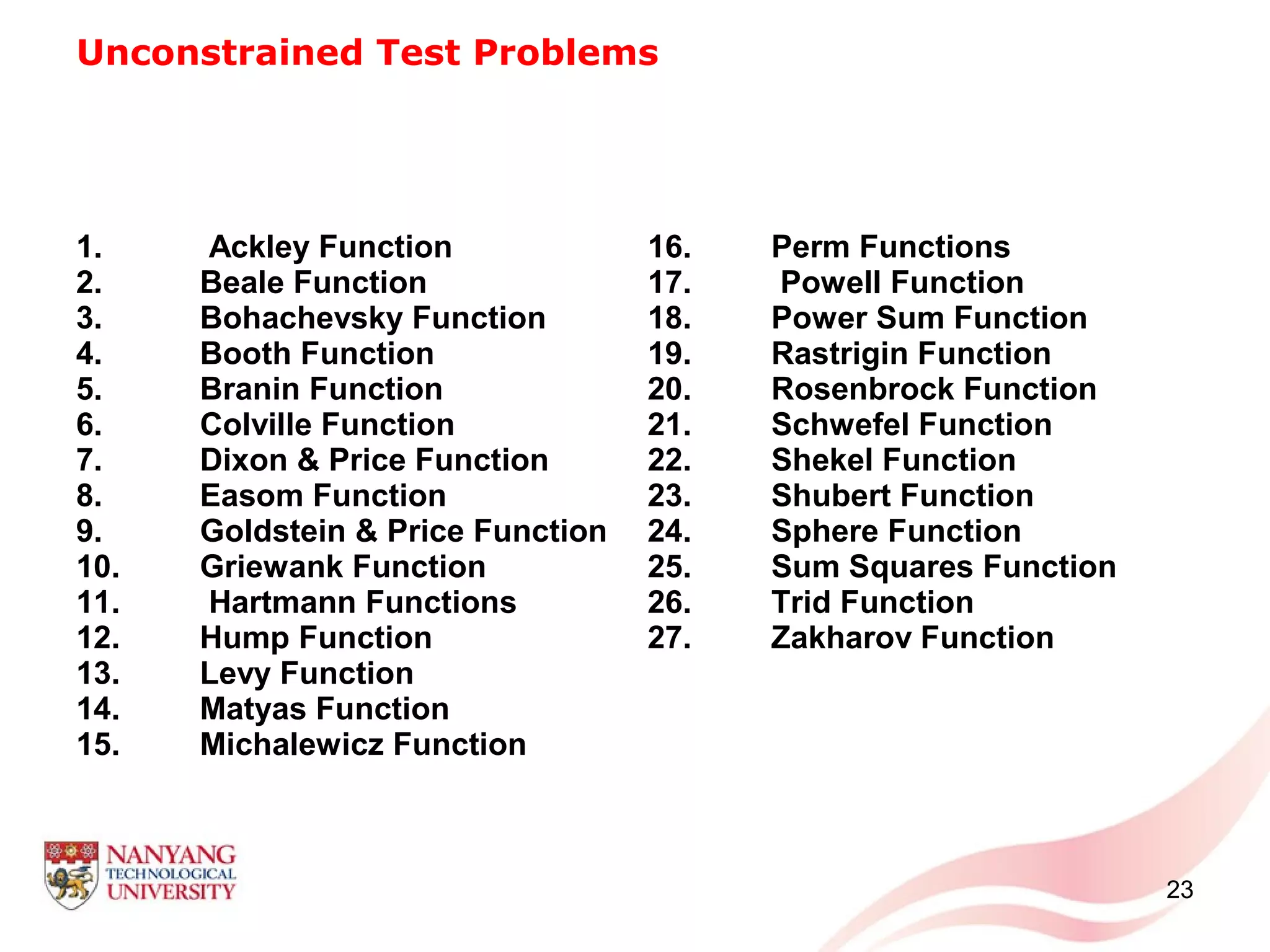 Unconstrained Test Problems
1. Ackley Function
2. Beale Function
3. Bohachevsky Function
4. Booth Function
5. Branin Function
6. Colville Function
7. Dixon & Price Function
8. Easom Function
9. Goldstein & Price Function
10. Griewank Function
11. Hartmann Functions
12. Hump Function
13. Levy Function
14. Matyas Function
15. Michalewicz Function
16. Perm Functions
17. Powell Function
18. Power Sum Function
19. Rastrigin Function
20. Rosenbrock Function
21. Schwefel Function
22. Shekel Function
23. Shubert Function
24. Sphere Function
25. Sum Squares Function
26. Trid Function
27. Zakharov Function
23
 