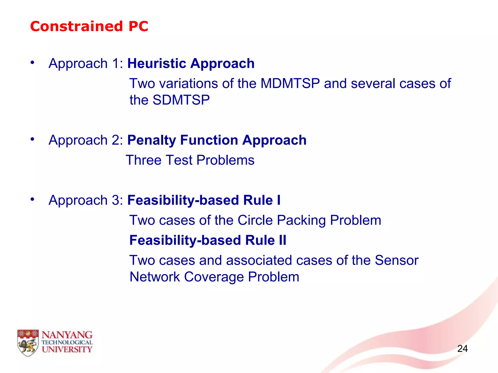 Constrained PC
• Approach 1: Heuristic Approach
Two variations of the MDMTSP and several cases of
the SDMTSP
• Approach 2: Penalty Function Approach
Three Test Problems
• Approach 3: Feasibility-based Rule I
Two cases of the Circle Packing Problem
Feasibility-based Rule II
Two cases and associated cases of the Sensor
Network Coverage Problem
24
 