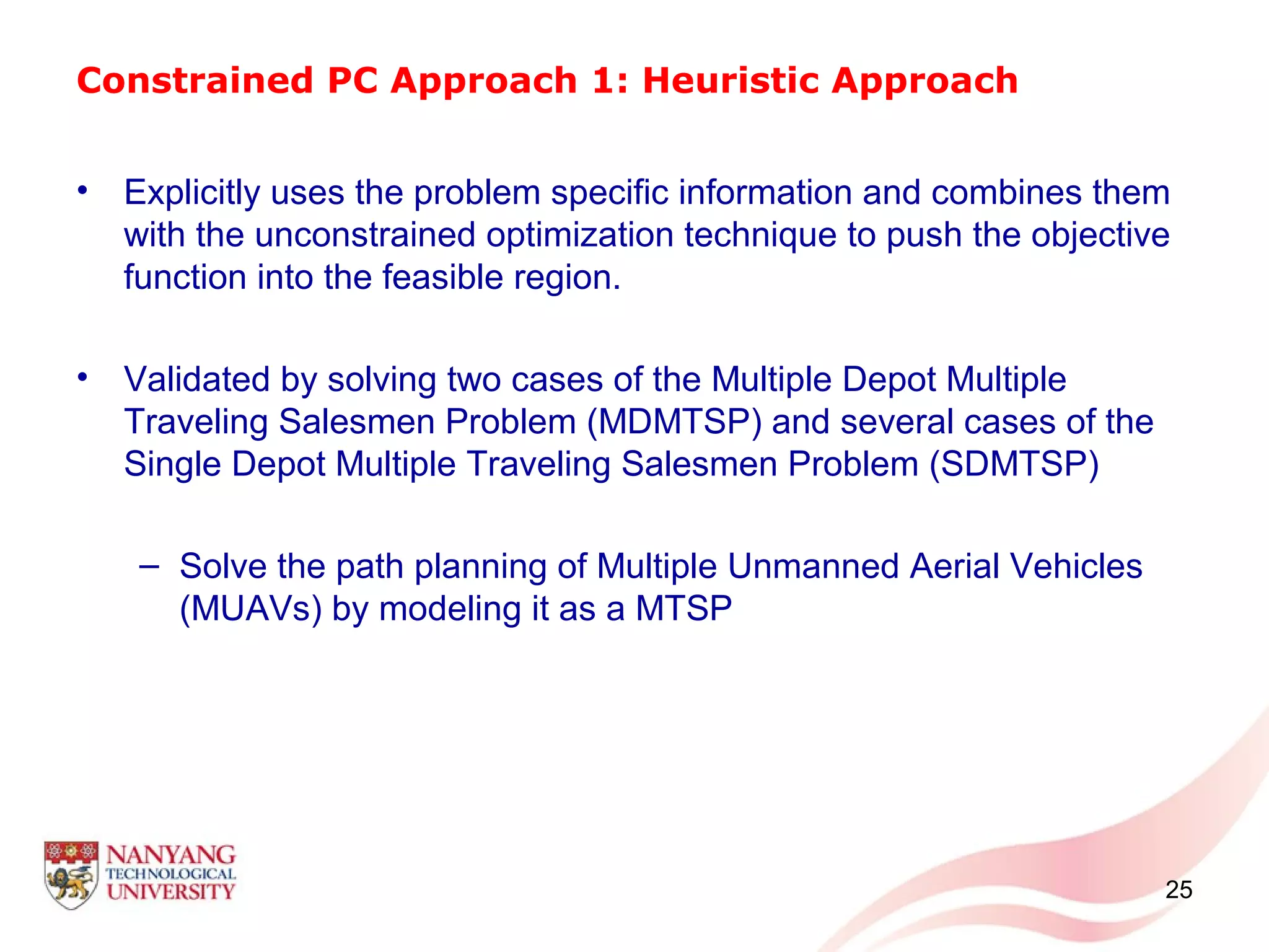 Constrained PC Approach 1: Heuristic Approach
• Explicitly uses the problem specific information and combines them
with the unconstrained optimization technique to push the objective
function into the feasible region.
• Validated by solving two cases of the Multiple Depot Multiple
Traveling Salesmen Problem (MDMTSP) and several cases of the
Single Depot Multiple Traveling Salesmen Problem (SDMTSP)
– Solve the path planning of Multiple Unmanned Aerial Vehicles
(MUAVs) by modeling it as a MTSP
25
 