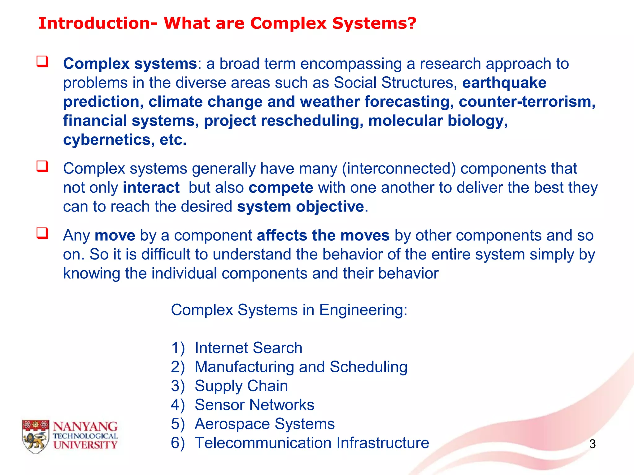 3
Introduction- What are Complex Systems?
 Complex systems: a broad term encompassing a research approach to
problems in the diverse areas such as Social Structures, earthquake
prediction, climate change and weather forecasting, counter-terrorism,
financial systems, project rescheduling, molecular biology,
cybernetics, etc.
 Complex systems generally have many (interconnected) components that
not only interact but also compete with one another to deliver the best they
can to reach the desired system objective.
 Any move by a component affects the moves by other components and so
on. So it is difficult to understand the behavior of the entire system simply by
knowing the individual components and their behavior
Complex Systems in Engineering:
1) Internet Search
2) Manufacturing and Scheduling
3) Supply Chain
4) Sensor Networks
5) Aerospace Systems
6) Telecommunication Infrastructure
 