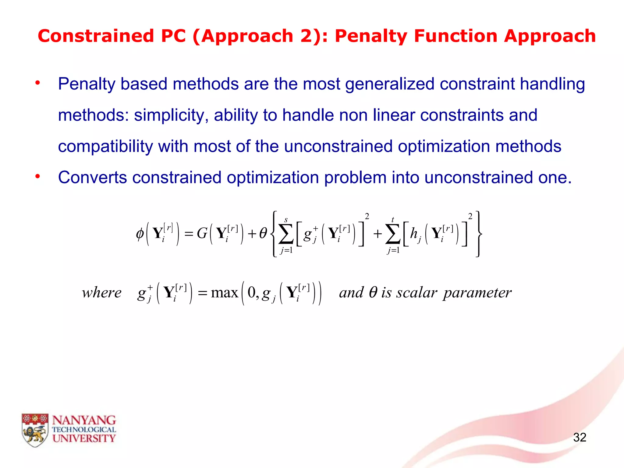 Constrained PC (Approach 2): Penalty Function Approach
32
• Penalty based methods are the most generalized constraint handling
methods: simplicity, ability to handle non linear constraints and
compatibility with most of the unconstrained optimization methods
• Converts constrained optimization problem into unconstrained one.
[ ]
( ) ( ) ( ) ( )
2 2
[ ] [ ] [ ]
1 1
s t
r r r r
i i j i j i
j j
G g hφ θ +
= =
     = + +    
  
∑ ∑Y Y Y Y
( ) ( )( )[ ] [ ]
max 0,r r
j i j iwhere g g and is scalar parameterθ+
=Y Y
 