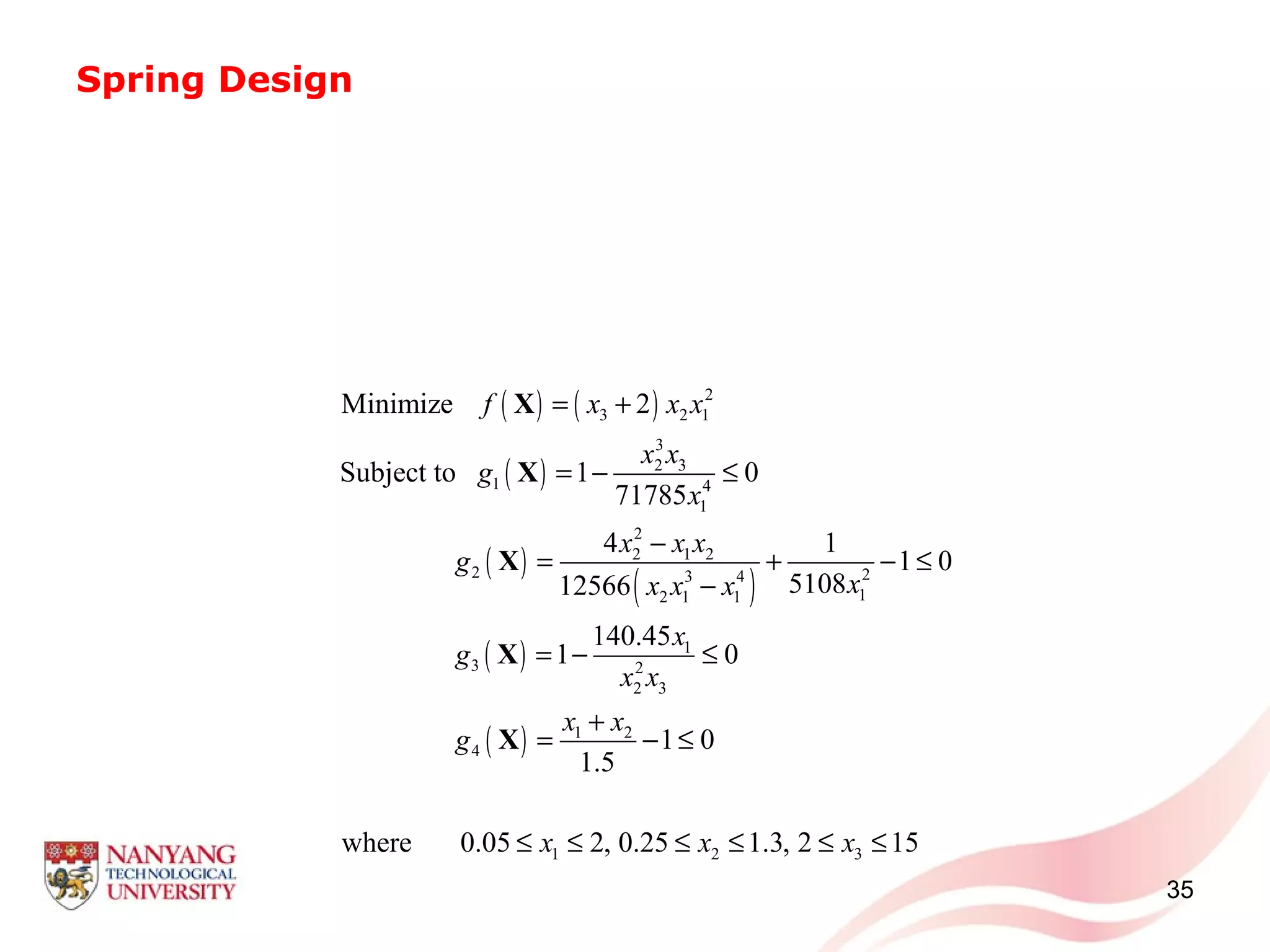 Spring Design
35
( ) ( )
( )
( )
( )
( )
( )
2
3 2 1
3
2 3
1 4
1
2
2 1 2
2 23 4
12 1 1
1
3 2
2 3
1 2
4
1 2 3
Minimize 2
Subject to 1 0
71785
4 1
1 0
510812566
140.45
1 0
1 0
1.5
where 0.05 2, 0.25 1.3, 2 15
f x x x
x x
g
x
x x x
g
xx x x
x
g
x x
x x
g
x x x
= +
= − ≤
−
= + − ≤
−
= − ≤
+
= − ≤
≤ ≤ ≤ ≤ ≤ ≤
X
X
X
X
X
 