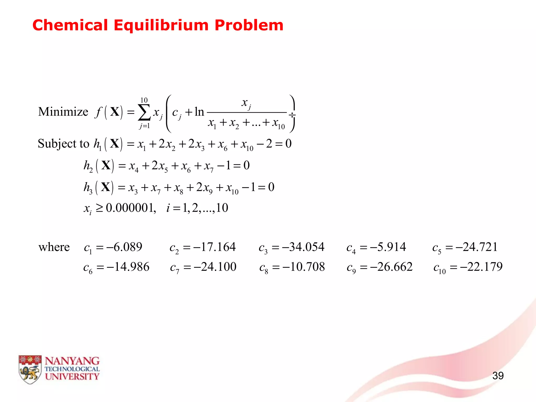 Chemical Equilibrium Problem
39
( )
( )
( )
( )
10
1 1 2 10
1 1 2 3 6 10
2 4 5 6 7
3 3 7 8 9 10
1 2 3 4 5
Minimize ln
...
Subject to 2 2 2 0
2 1 0
2 1 0
0.000001, 1,2,...,10
where 6.089 17.164 34.054 5.914 24.721
j
j j
j
i
x
f x c
x x x
h x x x x x
h x x x x
h x x x x x
x i
c c c c c
=
 
= + ÷
+ + + 
= + + + + − =
= + + + − =
= + + + + − =
≥ =
= − = − = − = − = −
∑X
X
X
X
6 7 8 9 1014.986 24.100 10.708 26.662 22.179c c c c c= − = − = − = − = −
 