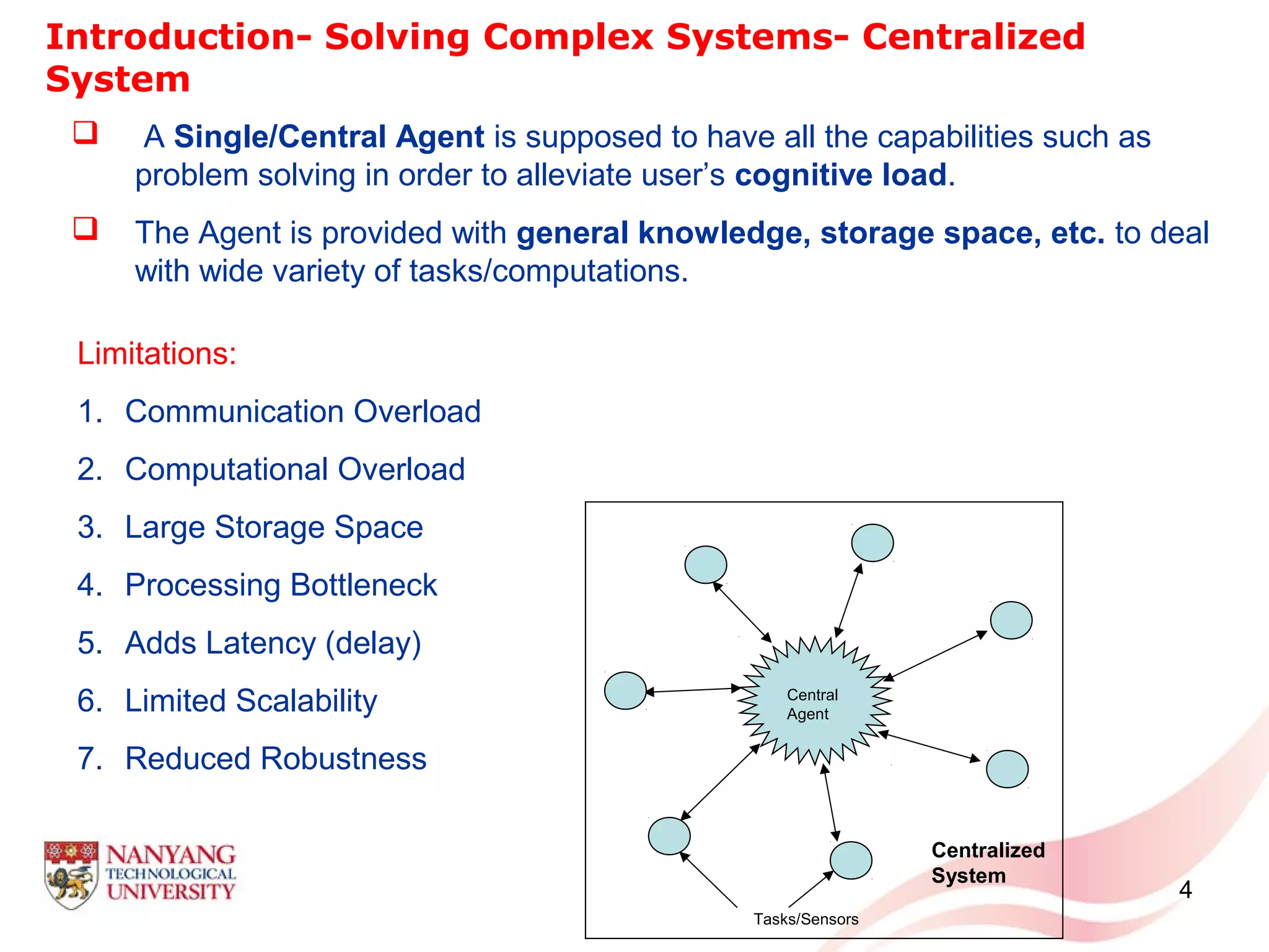 4
Introduction- Solving Complex Systems- Centralized
System
Limitations:
1. Communication Overload
2. Computational Overload
3. Large Storage Space
4. Processing Bottleneck
5. Adds Latency (delay)
6. Limited Scalability
7. Reduced Robustness
 A Single/Central Agent is supposed to have all the capabilities such as
problem solving in order to alleviate user’s cognitive load.
 The Agent is provided with general knowledge, storage space, etc. to deal
with wide variety of tasks/computations.
Central
Agent
Tasks/Sensors
Centralized
System
 